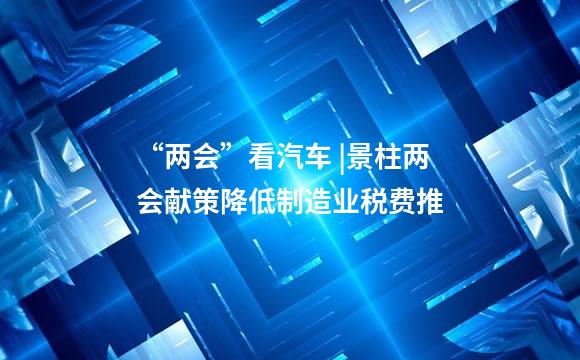 “两会”看汽车 |景柱两会献策降低制造业税费推